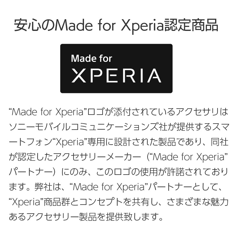 「Made for Xperia」ロゴが添付されているアクセサリは、ソニーモバイルコミュニケーションズ社が提供するスマートフォンXperia専用に設計された製品であり、同社が認定したアクセサリーメーカー（Made for Xperiaパートナー）にのみ、このロゴの使用が許諾されております。 弊社は、「Made for Xperia」パートナーとして、Xperia商品群とコンセプトを共有し、さまざまな魅力あるアクセサリー製品を提供致します。
