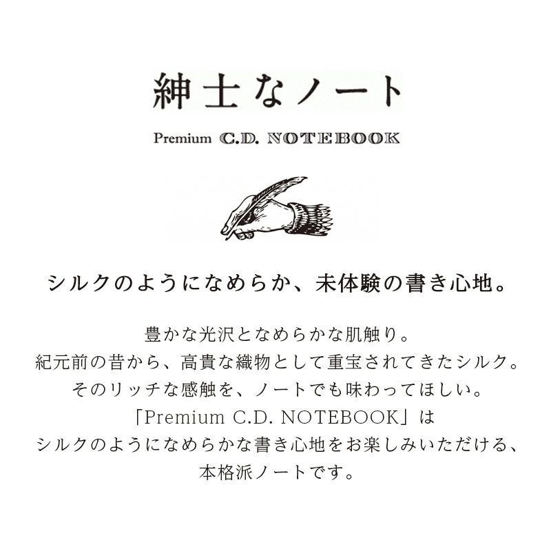 シルクのようになめらか、未体験の書き心地。豊かな光沢となめらかな肌触り。紀元前の昔から、高貴な織物として重宝されてきたシルク。そのリッチな感触を、ノートでも味わってほしい。「Premium C.D. NOTEBOOK」はシルクのようになめらかな書き心地をお楽しみいただける、本格派ノートです
